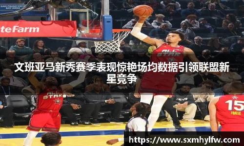 文班亚马新秀赛季表现惊艳场均数据引领联盟新星竞争